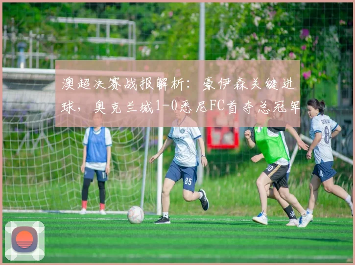 澳超决赛战报解析：豪伊森关键进球，奥克兰城1-0悉尼FC首夺总冠军全程回顾