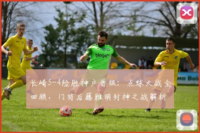 长崎5-4险胜神户晋级：点球大战全回顾，门将后藤雅明封神之战解析