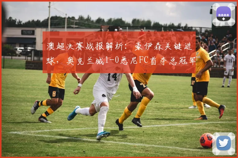 澳超决赛战报解析：豪伊森关键进球，奥克兰城1-0悉尼FC首夺总冠军全程回顾