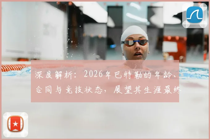 深度解析：2026年巴特勒的年龄、合同与竞技状态，展望其生涯最终阶段