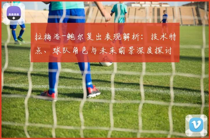 拉梅洛-鲍尔复出表现解析：技术特点、球队角色与未来前景深度探讨