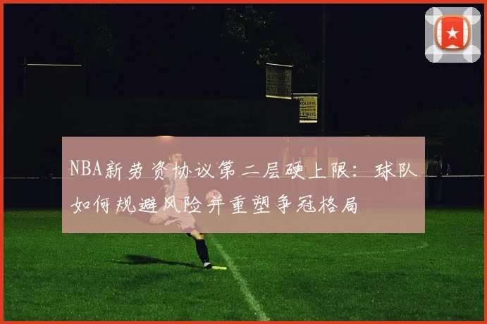NBA新劳资协议第二层硬上限：球队如何规避风险并重塑争冠格局